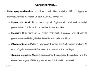 Carbohydrates…
• Heteropolysaccharides: a polysaccharide that contains different types of
monosaccharides. Examples of heteropolysaccharides are:
– Hyaluronic Acid: It is made up of D-glucuronic acid and N-acetyl-
glucosamine. It is found in connective tissues and skin.
– Heparin: It is made up of D-glucuronic acid, L-iduronic acid, N-sulfo-D-
glucosamine and is largely distributed in mast cells and blood.
– Chondroitin-4-sulfate: Its component sugars are D-glucuronic acid and N-
acetyl-D-galactosamine-4-O-sulfate. It is present in the cartilages.
– Gamma globulin: N-acetyl-hexosamine, D-mannose, D-galactose are the
component sugars of this polysaccharide. It is found in the blood.
7/3/2023 30
 