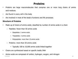 Proteins
• Proteins are large macromolecules that comprise one or more long chains of amino
acid residues.
• Are found in every cell in the body
• Are involved in most of the body’s functions and life processes
Structure of Proteins
• Made up of chains of amino acids; classified by number of amino acids in a chain
– Peptides: fewer than 50 amino acids
• Dipeptides: 2 amino acids
• Tripeptides: 3 amino acids
• Polypeptides: more than 10 amino acids
– Proteins: more than 50 amino acids
• Typically 100 to 10,000 amino acids linked together
• Chains are synthesized based on specific bodily DNA
• Amino acids are composed of carbon, hydrogen, oxygen, and nitrogen
7/3/2023 34
 