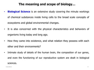 The meaning and scope of biology…
• Biological Science is an extensive study covering the minute workings
of chemical substances inside living cells to the broad scale concepts of
ecosystems and global environmental changes.
• It is also concerned with the physical characteristics and behaviors of
organisms living today and long ago.
• How they came into existence, and what relation they possess with each
other and their environments?
• Intimate study of details of the human brain, the composition of our genes,
and even the functioning of our reproductive system are dealt in biological
sciences.
7/3/2023 4
 
