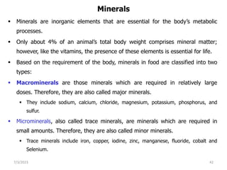 Minerals
 Minerals are inorganic elements that are essential for the body’s metabolic
processes.
 Only about 4% of an animal’s total body weight comprises mineral matter;
however, like the vitamins, the presence of these elements is essential for life.
 Based on the requirement of the body, minerals in food are classified into two
types:
 Macrominerals are those minerals which are required in relatively large
doses. Therefore, they are also called major minerals.
 They include sodium, calcium, chloride, magnesium, potassium, phosphorus, and
sulfur.
 Microminerals, also called trace minerals, are minerals which are required in
small amounts. Therefore, they are also called minor minerals.
 Trace minerals include iron, copper, iodine, zinc, manganese, fluoride, cobalt and
Selenium.
7/3/2023 42
 