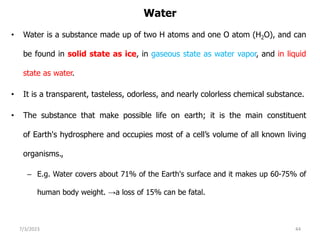 Water
• Water is a substance made up of two H atoms and one O atom (H2O), and can
be found in solid state as ice, in gaseous state as water vapor, and in liquid
state as water.
• It is a transparent, tasteless, odorless, and nearly colorless chemical substance.
• The substance that make possible life on earth; it is the main constituent
of Earth's hydrosphere and occupies most of a cell’s volume of all known living
organisms.,
– E.g. Water covers about 71% of the Earth's surface and it makes up 60-75% of
human body weight. →a loss of 15% can be fatal.
7/3/2023 44
 