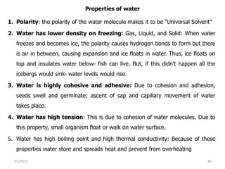 Properties of water
1. Polarity: the polarity of the water molecule makes it to be “Universal Solvent”
2. Water has lower density on freezing: Gas, Liquid, and Solid: When water
freezes and becomes ice, the polarity causes hydrogen bonds to form but there
is air in between, causing expansion and ice floats in water. Thus, ice floats on
top and insulates water below- fish can live. But, if this didn’t happen all the
icebergs would sink- water levels would rise.
3. Water is highly cohesive and adhesive: Due to cohesion and adhesion,
seeds swell and germinate; ascent of sap and capillary movement of water
takes place.
4. Water has high tension: This is due to cohesion of water molecules. Due to
this property, small organism float or walk on water surface.
5. Water has high boiling point and high thermal conductivity: Because of these
properties water store and spreads heat and prevent from overheating
7/3/2023 46
 