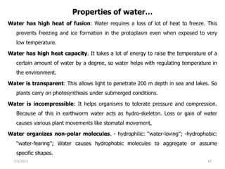 Properties of water…
Water has high heat of fusion: Water requires a loss of lot of heat to freeze. This
prevents freezing and ice formation in the protoplasm even when exposed to very
low temperature.
Water has high heat capacity. It takes a lot of energy to raise the temperature of a
certain amount of water by a degree, so water helps with regulating temperature in
the environment.
Water is transparent: This allows light to penetrate 200 m depth in sea and lakes. So
plants carry on photosynthesis under submerged conditions.
Water is incompressible: It helps organisms to tolerate pressure and compression.
Because of this in earthworm water acts as hydro-skeleton. Loss or gain of water
causes various plant movements like stomatal movement,
Water organizes non-polar molecules. - hydrophilic: “water-loving”; -hydrophobic:
“water-fearing”; Water causes hydrophobic molecules to aggregate or assume
specific shapes.
7/3/2023 47
 