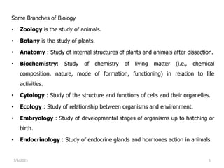 Some Branches of Biology
• Zoology is the study of animals.
• Botany is the study of plants.
• Anatomy : Study of internal structures of plants and animals after dissection.
• Biochemistry: Study of chemistry of living matter (i.e., chemical
composition, nature, mode of formation, functioning) in relation to life
activities.
• Cytology : Study of the structure and functions of cells and their organelles.
• Ecology : Study of relationship between organisms and environment.
• Embryology : Study of developmental stages of organisms up to hatching or
birth.
• Endocrinology : Study of endocrine glands and hormones action in animals.
7/3/2023 5
 