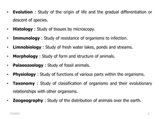 • Evolution : Study of the origin of life and the gradual differentiation or
descent of species.
• Histology : Study of tissues by microscopy.
• Immunology : Study of resistance of organisms to infection.
• Limnobiology : Study of fresh water lakes, ponds and streams.
• Morphology : Study of form and structure of animals.
• Palaeozoology : Study of fossil animals.
• Physiology : Study of functions of various parts within the organisms.
• Taxonomy : Study of classification of organisms and their evolutionary
relationships with other organisms.
• Zoogeography : Study of the distribution of animals over the earth.
7/3/2023 6
 