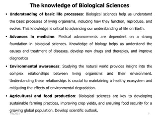 The knowledge of Biological Sciences
 Understanding of basic life processes: Biological sciences help us understand
the basic processes of living organisms, including how they function, reproduce, and
evolve. This knowledge is critical to advancing our understanding of life on Earth.
 Advances in medicine: Medical advancements are dependent on a strong
foundation in biological sciences. Knowledge of biology helps us understand the
causes and treatment of diseases, develop new drugs and therapies, and improve
diagnostics
 Environmental awareness: Studying the natural world provides insight into the
complex relationships between living organisms and their environment.
Understanding these relationships is crucial to maintaining a healthy ecosystem and
mitigating the effects of environmental degradation.
 Agricultural and food production: Biological sciences are key to developing
sustainable farming practices, improving crop yields, and ensuring food security for a
growing global population. Develop scientific outlook.
7/3/2023 7
 