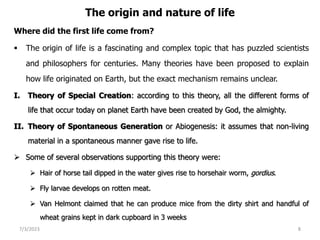 The origin and nature of life
Where did the first life come from?
 The origin of life is a fascinating and complex topic that has puzzled scientists
and philosophers for centuries. Many theories have been proposed to explain
how life originated on Earth, but the exact mechanism remains unclear.
I. Theory of Special Creation: according to this theory, all the different forms of
life that occur today on planet Earth have been created by God, the almighty.
II. Theory of Spontaneous Generation or Abiogenesis: it assumes that non-living
material in a spontaneous manner gave rise to life.
 Some of several observations supporting this theory were:
 Hair of horse tail dipped in the water gives rise to horsehair worm, gordius.
 Fly larvae develops on rotten meat.
 Van Helmont claimed that he can produce mice from the dirty shirt and handful of
wheat grains kept in dark cupboard in 3 weeks
7/3/2023 8
 