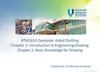 BTM1614 Computer Aided Drafting
Chapter 1: Introduction to Engineering Drawing
Chapter 2: Basic Knowledge for Drawing
Prepared by: Dr Mas Ayu bt Hassan
 