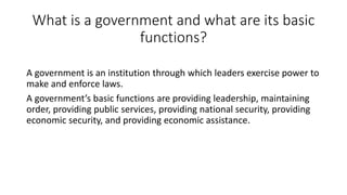What is a government and what are its basic
functions?
A government is an institution through which leaders exercise power to
make and enforce laws.
A government’s basic functions are providing leadership, maintaining
order, providing public services, providing national security, providing
economic security, and providing economic assistance.
 