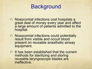 Background

Nosocomial infections cost hospitals a
great deal of money every year and affect
a large amount of patients admitted to the
hospital.
Nosocomial infections could potentially
result from visible and occult blood
present on reusable anesthetic airway
equipment.
It has been established that the current
methods for sterilizing and storing
reusable laryngoscope blades are
ineffective.
 