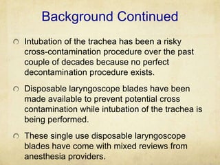 Background Continued
Intubation of the trachea has been a risky
cross-contamination procedure over the past
couple of decades because no perfect
decontamination procedure exists.
Disposable laryngoscope blades have been
made available to prevent potential cross
contamination while intubation of the trachea is
being performed.
These single use disposable laryngoscope
blades have come with mixed reviews from
anesthesia providers.
 