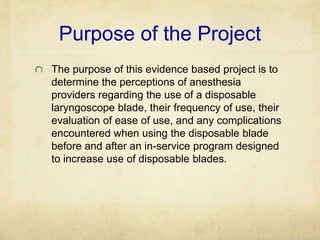 Purpose of the Project
The purpose of this evidence based project is to
determine the perceptions of anesthesia
providers regarding the use of a disposable
laryngoscope blade, their frequency of use, their
evaluation of ease of use, and any complications
encountered when using the disposable blade
before and after an in-service program designed
to increase use of disposable blades.
 