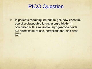 PICO Question

In patients requiring intubation (P), how does the
use of a disposable laryngoscope blade (I)
compared with a reusable laryngoscope blade
(C) affect ease of use, complications, and cost
(O)?
 