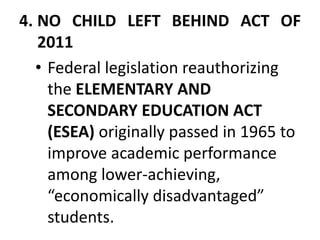 4. NO CHILD LEFT BEHIND ACT OF
2011
• Federal legislation reauthorizing
the ELEMENTARY AND
SECONDARY EDUCATION ACT
(ESEA) originally passed in 1965 to
improve academic performance
among lower-achieving,
“economically disadvantaged”
students.
 