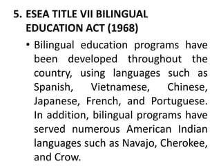5. ESEA TITLE VII BILINGUAL
EDUCATION ACT (1968)
• Bilingual education programs have
been developed throughout the
country, using languages such as
Spanish, Vietnamese, Chinese,
Japanese, French, and Portuguese.
In addition, bilingual programs have
served numerous American Indian
languages such as Navajo, Cherokee,
and Crow.
 