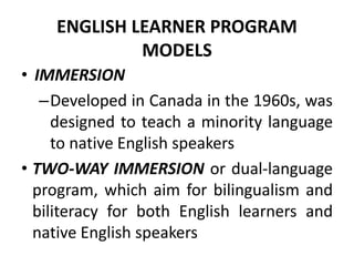 ENGLISH LEARNER PROGRAM
MODELS
• IMMERSION
–Developed in Canada in the 1960s, was
designed to teach a minority language
to native English speakers
• TWO-WAY IMMERSION or dual-language
program, which aim for bilingualism and
biliteracy for both English learners and
native English speakers
 