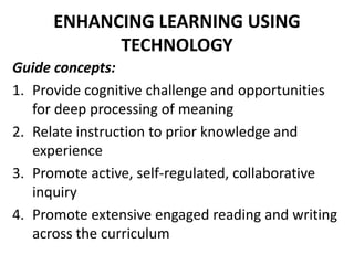 ENHANCING LEARNING USING
TECHNOLOGY
Guide concepts:
1. Provide cognitive challenge and opportunities
for deep processing of meaning
2. Relate instruction to prior knowledge and
experience
3. Promote active, self-regulated, collaborative
inquiry
4. Promote extensive engaged reading and writing
across the curriculum
 
