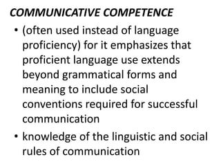 COMMUNICATIVE COMPETENCE
• (often used instead of language
proficiency) for it emphasizes that
proficient language use extends
beyond grammatical forms and
meaning to include social
conventions required for successful
communication
• knowledge of the linguistic and social
rules of communication
 