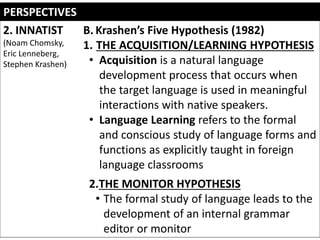 PERSPECTIVES
2. INNATIST
(Noam Chomsky,
Eric Lenneberg,
Stephen Krashen)
B. Krashen’s Five Hypothesis (1982)
1. THE ACQUISITION/LEARNING HYPOTHESIS
• Acquisition is a natural language
development process that occurs when
the target language is used in meaningful
interactions with native speakers.
• Language Learning refers to the formal
and conscious study of language forms and
functions as explicitly taught in foreign
language classrooms
2.THE MONITOR HYPOTHESIS
• The formal study of language leads to the
development of an internal grammar
editor or monitor
 