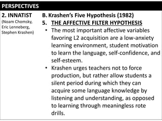 PERSPECTIVES
2. INNATIST
(Noam Chomsky,
Eric Lenneberg,
Stephen Krashen)
B. Krashen’s Five Hypothesis (1982)
5. THE AFFECTIVE FILTER HYPOTHESIS
• The most important affective variables
favoring L2 acquisition are a low-anxiety
learning environment, student motivation
to learn the language, self-confidence, and
self-esteem.
• Krashen urges teachers not to force
production, but rather allow students a
silent period during which they can
acquire some language knowledge by
listening and understanding, as opposed
to learning through meaningless rote
drills.
 