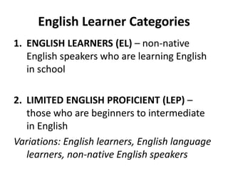 English Learner Categories
1. ENGLISH LEARNERS (EL) – non-native
English speakers who are learning English
in school
2. LIMITED ENGLISH PROFICIENT (LEP) –
those who are beginners to intermediate
in English
Variations: English learners, English language
learners, non-native English speakers
 