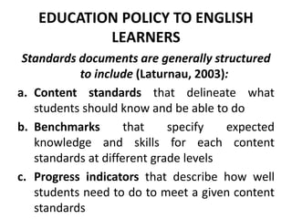 EDUCATION POLICY TO ENGLISH
LEARNERS
Standards documents are generally structured
to include (Laturnau, 2003):
a. Content standards that delineate what
students should know and be able to do
b. Benchmarks that specify expected
knowledge and skills for each content
standards at different grade levels
c. Progress indicators that describe how well
students need to do to meet a given content
standards
 