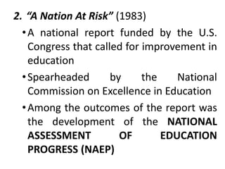 2. “A Nation At Risk” (1983)
•A national report funded by the U.S.
Congress that called for improvement in
education
•Spearheaded by the National
Commission on Excellence in Education
•Among the outcomes of the report was
the development of the NATIONAL
ASSESSMENT OF EDUCATION
PROGRESS (NAEP)
 
