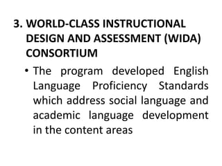 3. WORLD-CLASS INSTRUCTIONAL
DESIGN AND ASSESSMENT (WIDA)
CONSORTIUM
• The program developed English
Language Proficiency Standards
which address social language and
academic language development
in the content areas
 