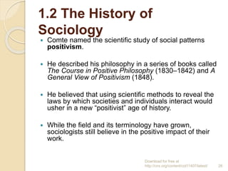 1.2 The History of
Sociology
 Comte named the scientific study of social patterns
positivism.
 He described his philosop...