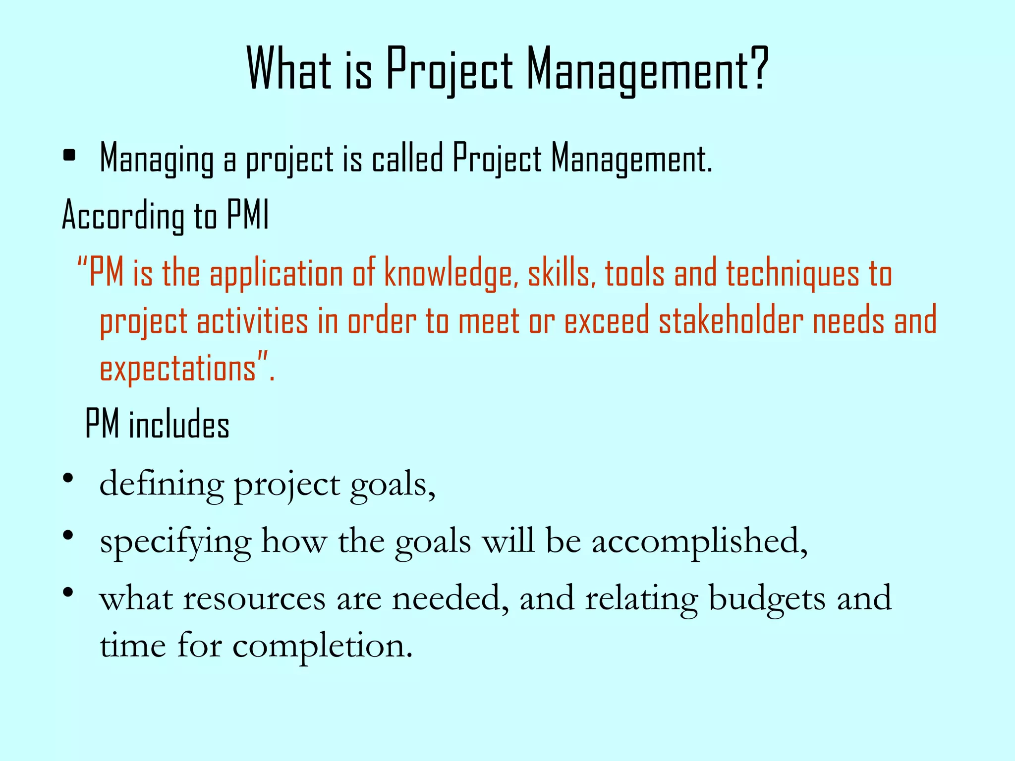 What is Project Management? Managing a project is called Project Management. According to PMI “ PM is the application of knowledge, skills, tools and techniques to project activities in order to meet or exceed stakeholder needs and expectations”. PM includes  defining project goals, specifying how the goals will be accomplished,  what resources are needed, and relating budgets and time for completion. 