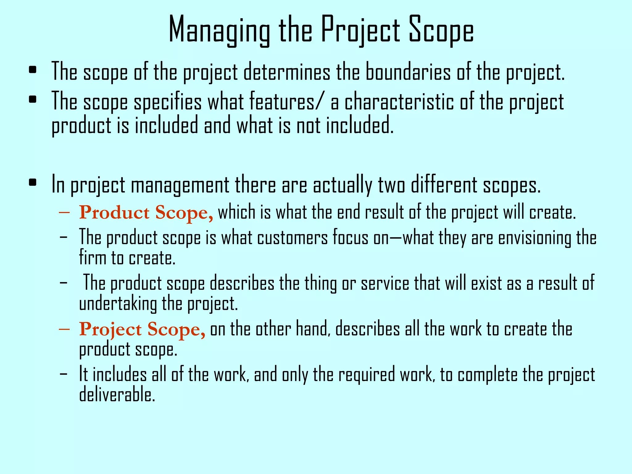 Managing the Project Scope The scope of the project determines the boundaries of the project. The scope specifies what features/ a characteristic of the project product is included and what is not included. In project management there are actually two different scopes.  Product Scope,  which is what the end result of the project will create.  The product scope is what customers focus on—what they are envisioning the firm to create. The product scope describes the thing or service that will exist as a result of undertaking the project. Project Scope,  on the other hand, describes all the work to create the product scope.  It includes all of the work, and only the required work, to complete the project deliverable. 