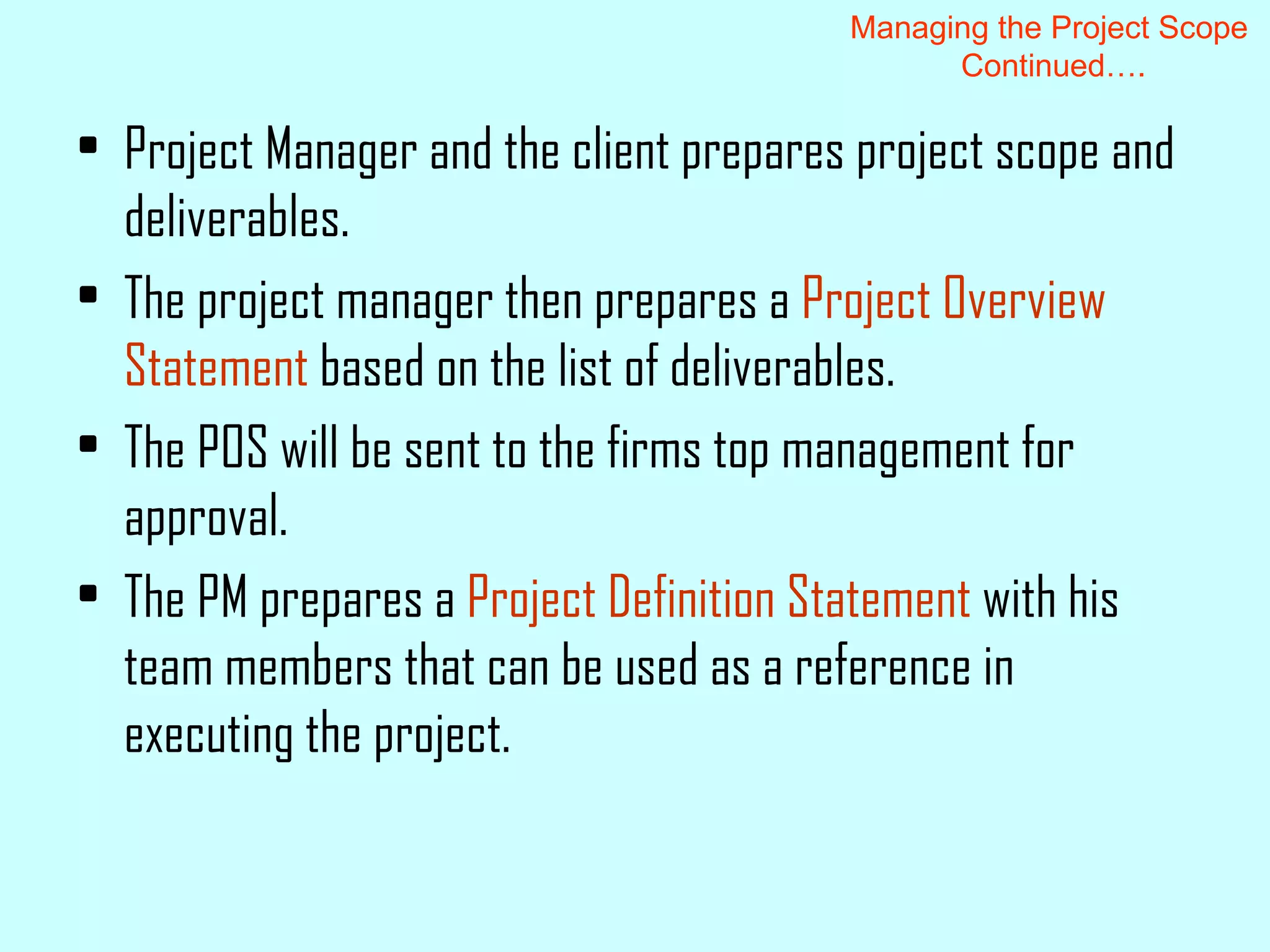 Project Manager and the client prepares project scope and deliverables. The project manager then prepares a  Project Overview Statement  based on the list of deliverables. The POS will be sent to the firms top management for approval. The PM prepares a  Project Definition Statement  with his team members that can be used as a reference in executing the project. Managing the Project Scope  Continued…. 