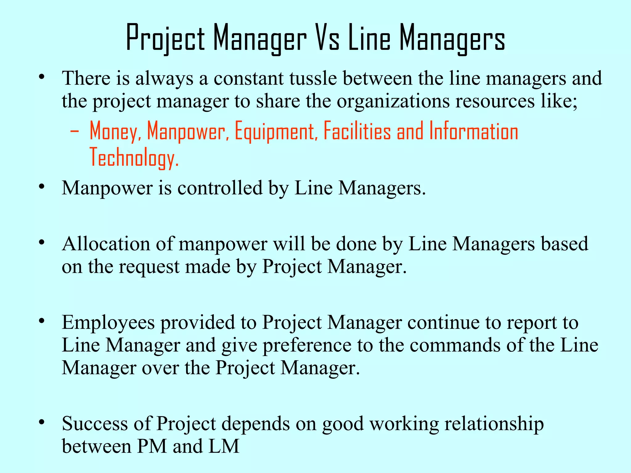 Project Manager Vs Line Managers There is always a constant tussle between the line managers and the project manager to share the organizations resources like; Money, Manpower, Equipment, Facilities and Information Technology. Manpower is controlled by Line Managers. Allocation of manpower will be done by Line Managers based on the request made by Project Manager. Employees provided to Project Manager continue to report to Line Manager and give preference to the commands of the Line Manager over the Project Manager. Success of Project depends on good working relationship between PM and LM 