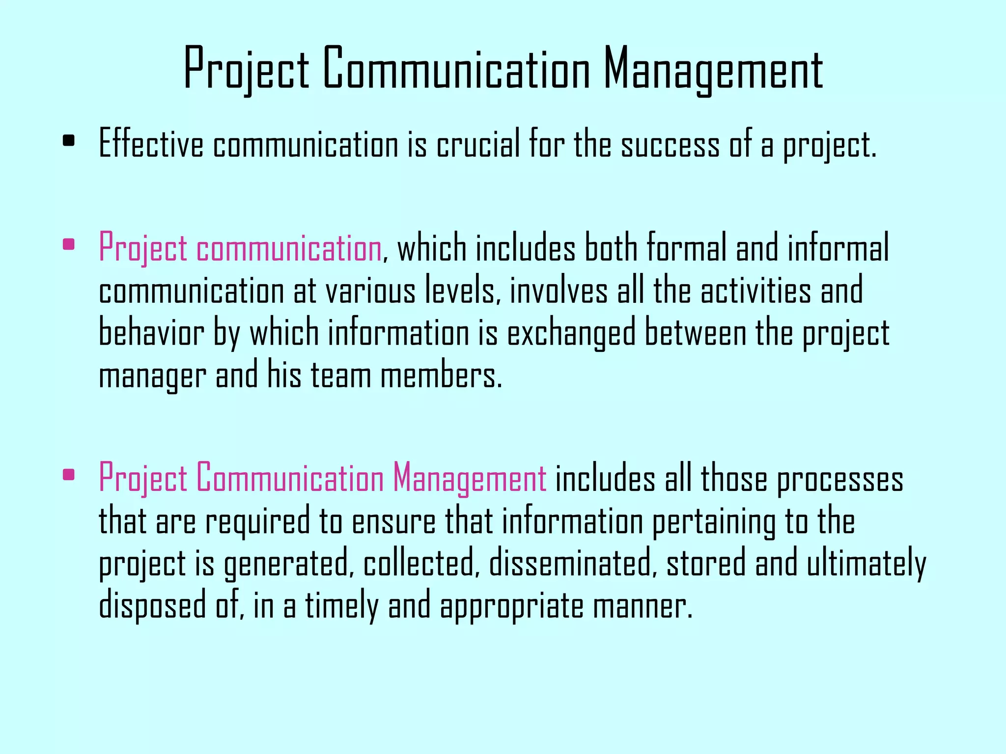 Project Communication Management Effective communication is crucial for the success of a project. Project communication , which includes both formal and informal communication at various levels, involves all the activities and behavior by which information is exchanged between the project manager and his team members. Project Communication Management  includes all those processes that are required to ensure that information pertaining to the project is generated, collected, disseminated, stored and ultimately disposed of, in a timely and appropriate manner. 