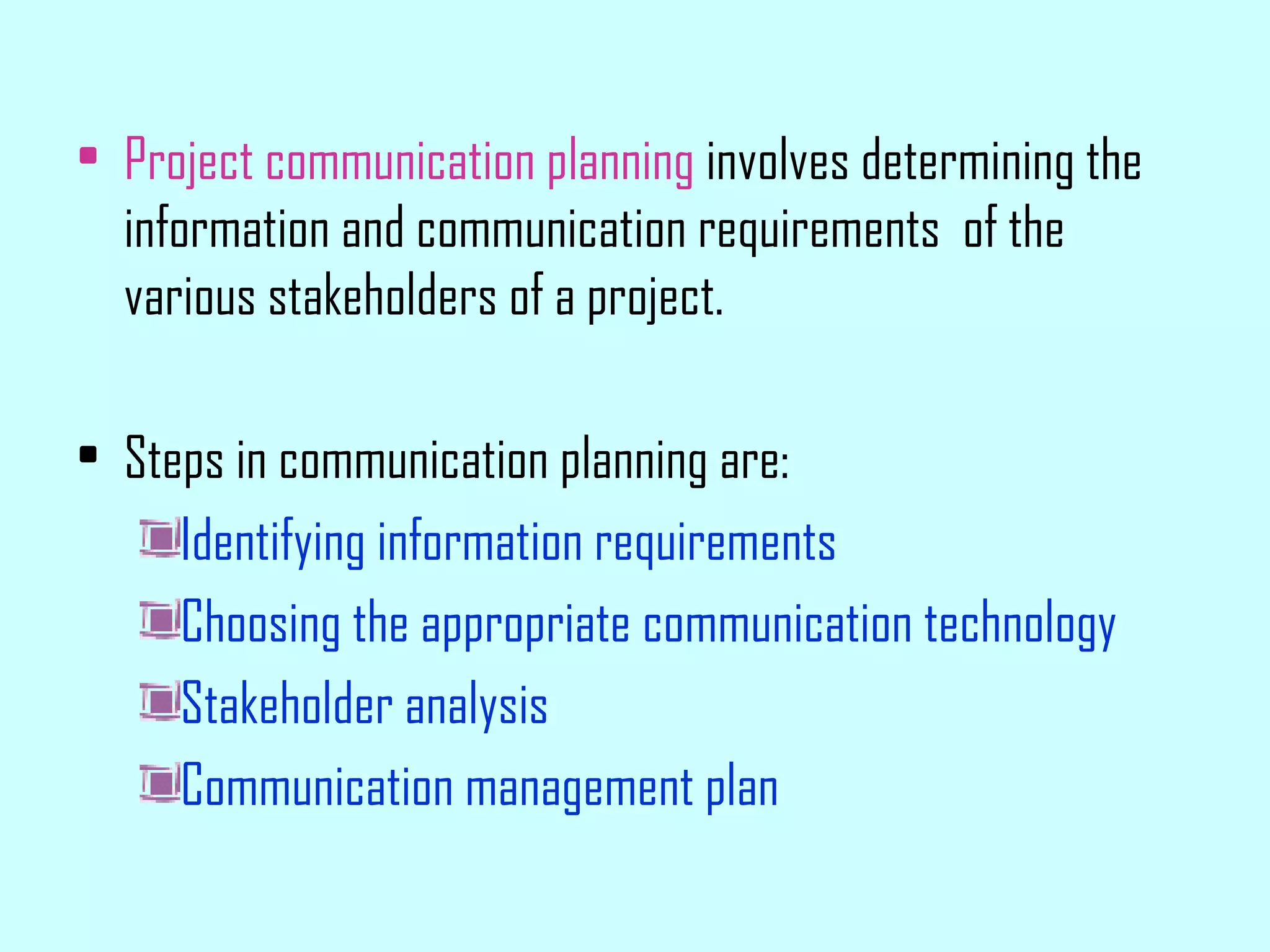 Project communication planning  involves determining the information and communication requirements  of the various stakeholders of a project. Steps in communication planning are: Identifying information requirements Choosing the appropriate communication technology Stakeholder analysis Communication management plan 