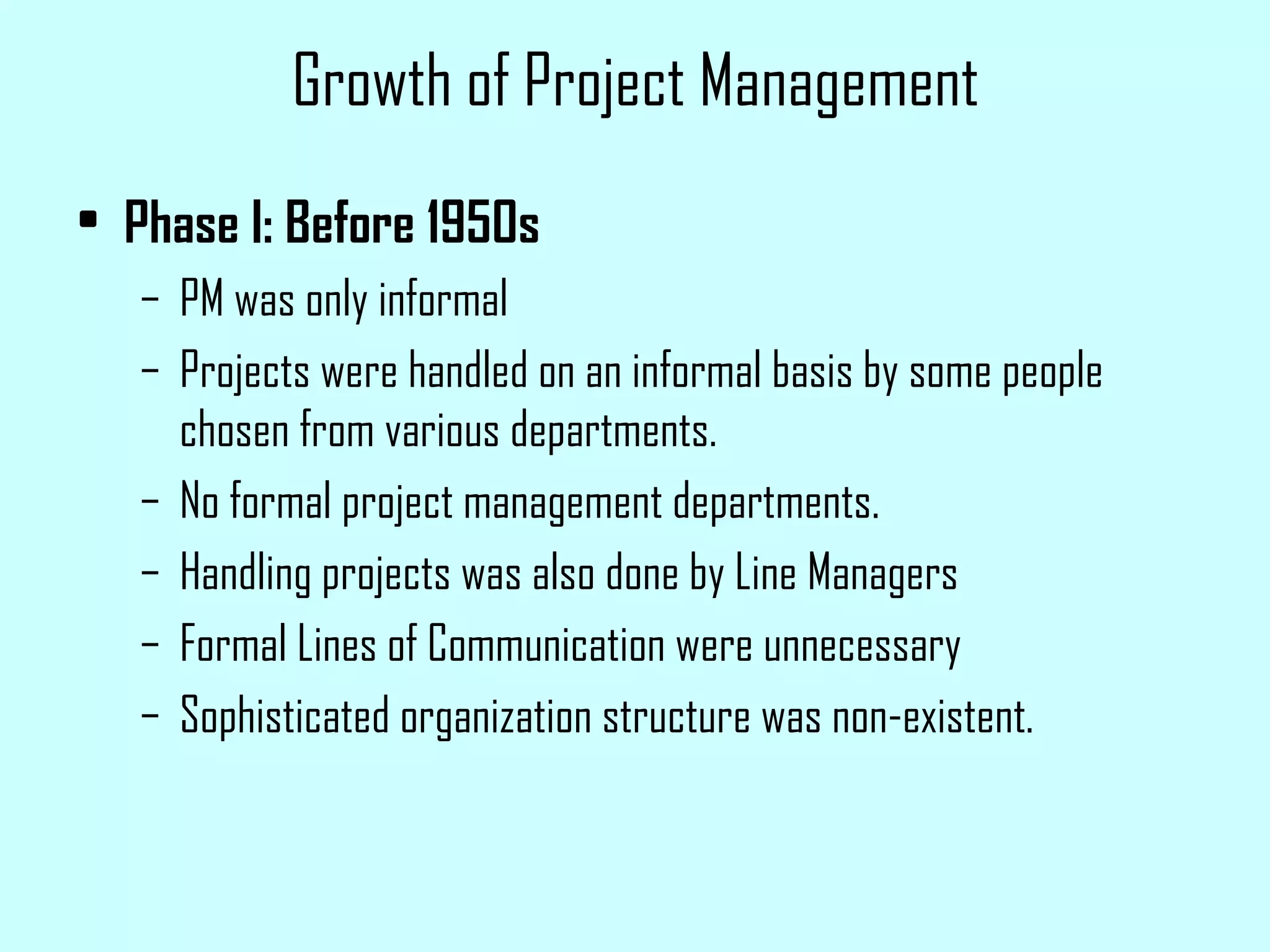 Growth of Project Management Phase I: Before 1950s PM was only informal Projects were handled on an informal basis by some people chosen from various departments. No formal project management departments. Handling projects was also done by Line Managers Formal Lines of Communication were unnecessary Sophisticated organization structure was non-existent.  