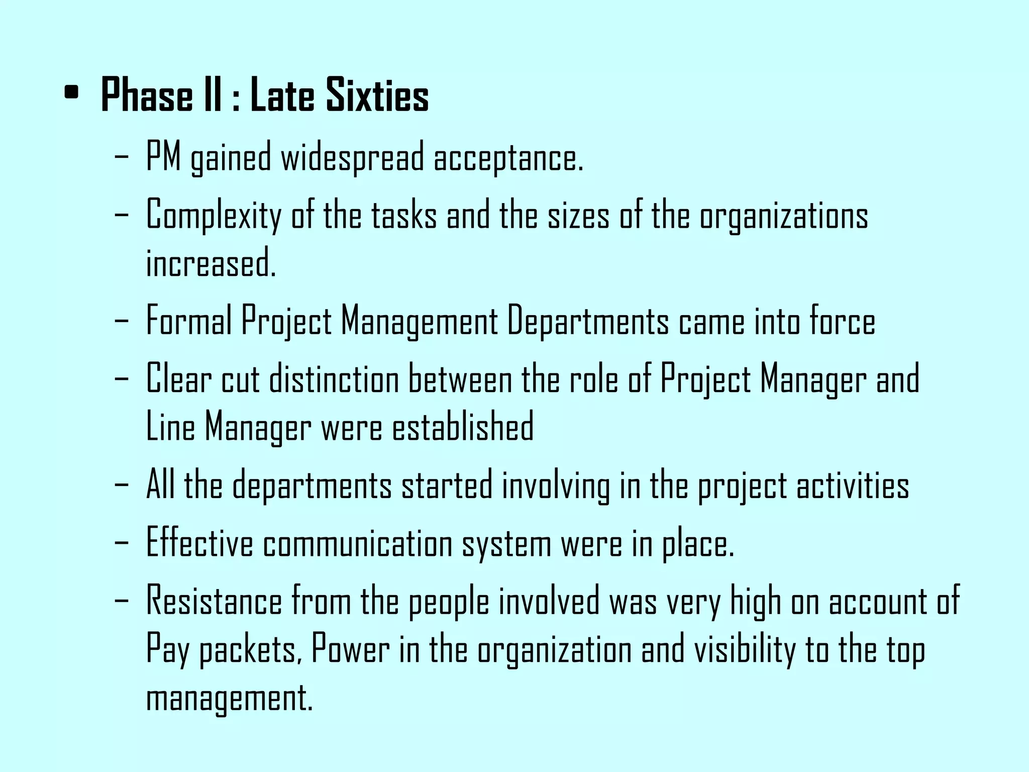 Phase II : Late Sixties PM gained widespread acceptance. Complexity of the tasks and the sizes of the organizations increased. Formal Project Management Departments came into force Clear cut distinction between the role of Project Manager and Line Manager were established All the departments started involving in the project activities Effective communication system were in place. Resistance from the people involved was very high on account of Pay packets, Power in the organization and visibility to the top management.  