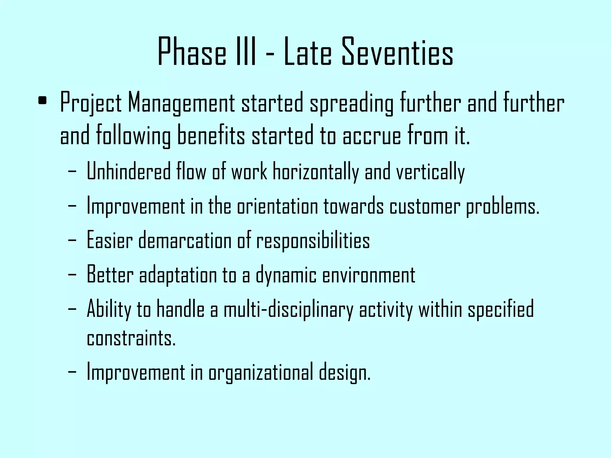 Phase III - Late Seventies Project Management started spreading further and further and following benefits started to accrue from it. Unhindered flow of work horizontally and vertically Improvement in the orientation towards customer problems. Easier demarcation of responsibilities Better adaptation to a dynamic environment Ability to handle a multi-disciplinary activity within specified constraints. Improvement in organizational design. 