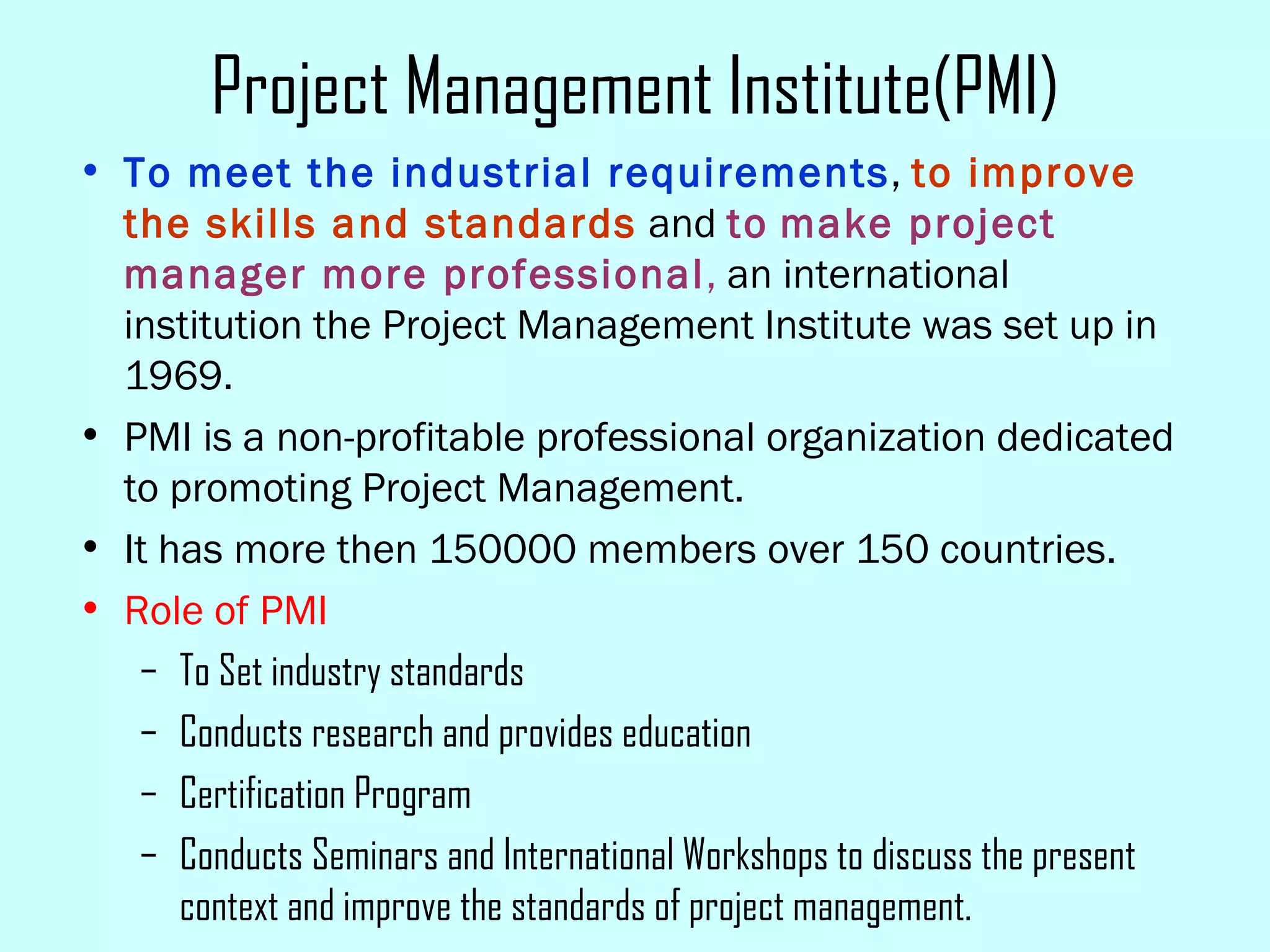 Project Management Institute(PMI) To meet the industrial requirements ,  to improve the skills and standards  and  to   make project manager more professional ,  an international institution the Project Management Institute was set up in 1969. PMI is a non-profitable professional organization dedicated to promoting Project Management.  It has more then 150000 members over 150 countries. Role of PMI To Set industry standards Conducts research and provides education Certification Program Conducts Seminars and International Workshops to discuss the present context and improve the standards of project management. 