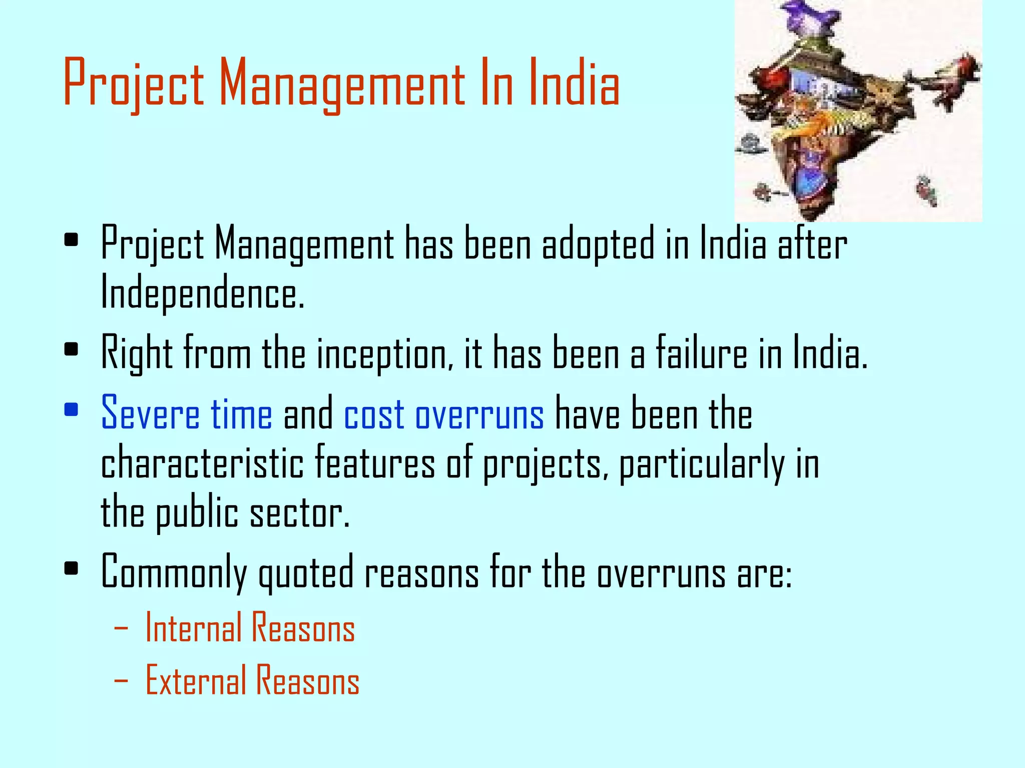 Project Management In India Project Management has been adopted in India after Independence. Right from the inception, it has been a failure in India. Severe time  and  cost overruns  have been the characteristic features of projects, particularly in the public sector. Commonly quoted reasons for the overruns are: Internal Reasons External Reasons 