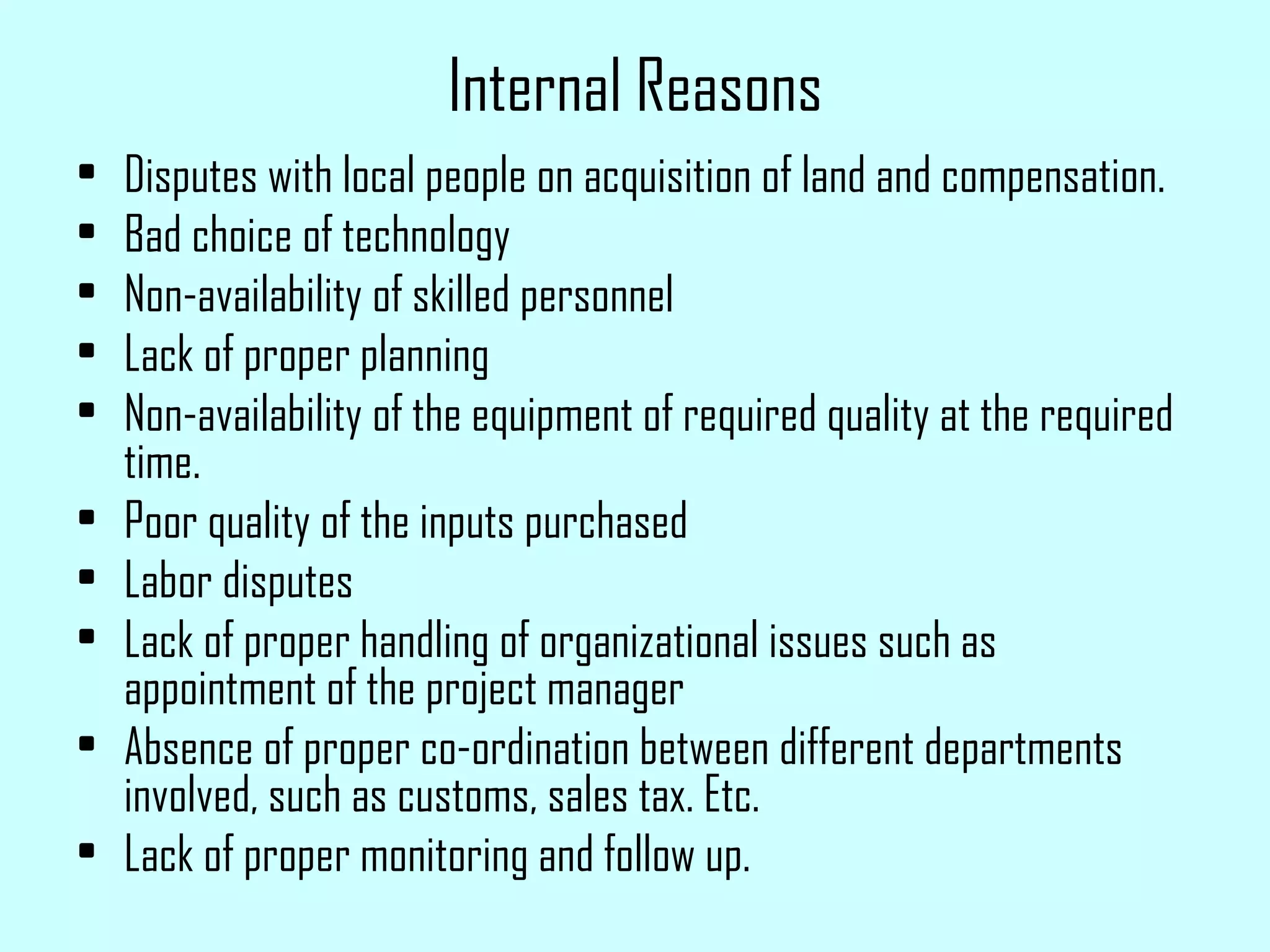 Internal Reasons Disputes with local people on acquisition of land and compensation. Bad choice of technology Non-availability of skilled personnel Lack of proper planning Non-availability of the equipment of required quality at the required time. Poor quality of the inputs purchased Labor disputes Lack of proper handling of organizational issues such as appointment of the project manager Absence of proper co-ordination between different departments involved, such as customs, sales tax. Etc. Lack of proper monitoring and follow up. 