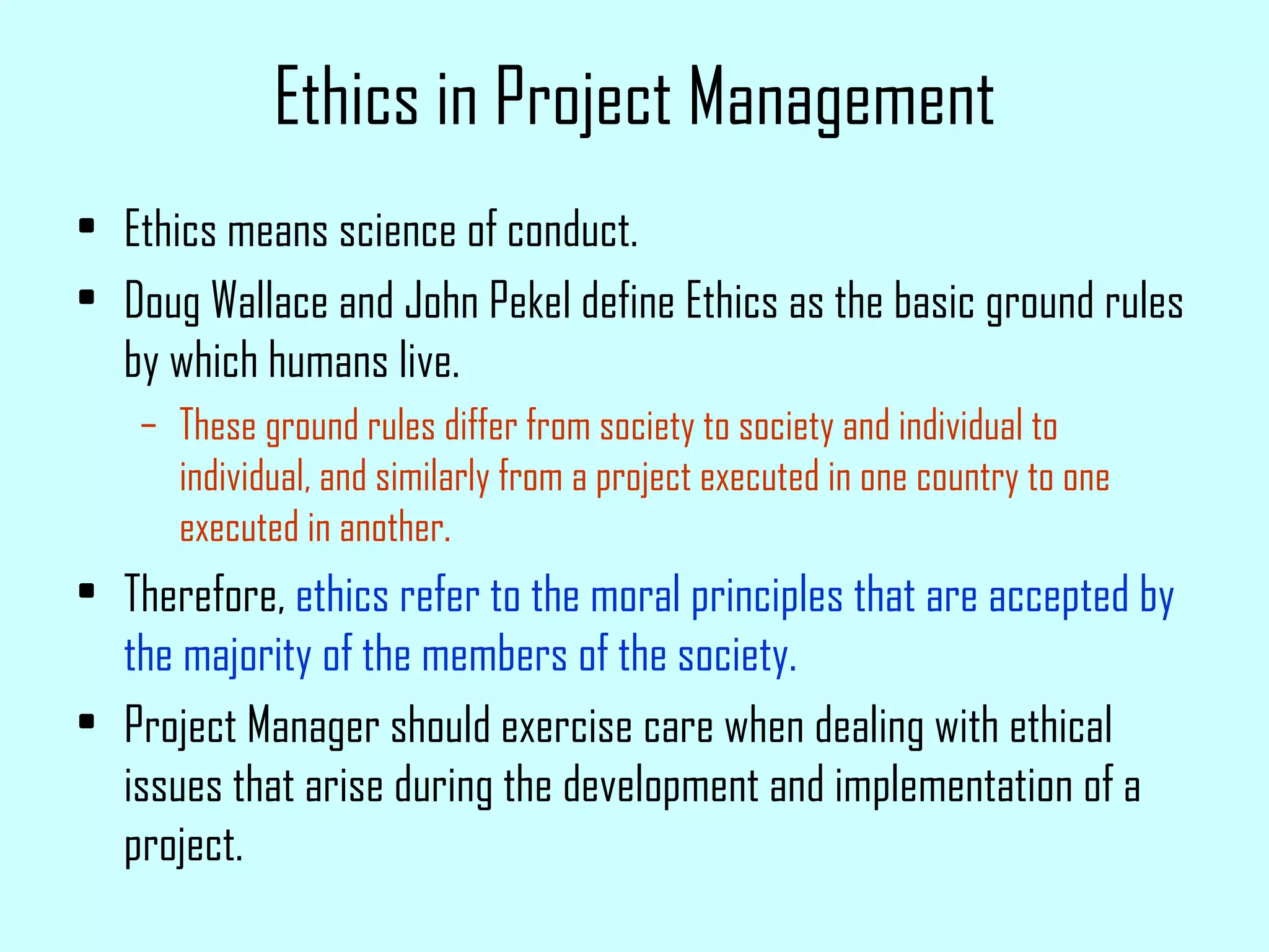 Ethics in Project Management Ethics means science of conduct. Doug Wallace and John Pekel define Ethics as the basic ground rules by which humans live. These ground rules differ from society to society and individual to individual, and similarly from a project executed in one country to one executed in another. Therefore,  ethics refer to the moral principles that are accepted by the majority of the members of the society. Project Manager should exercise care when dealing with ethical issues that arise during the development and implementation of a project. 