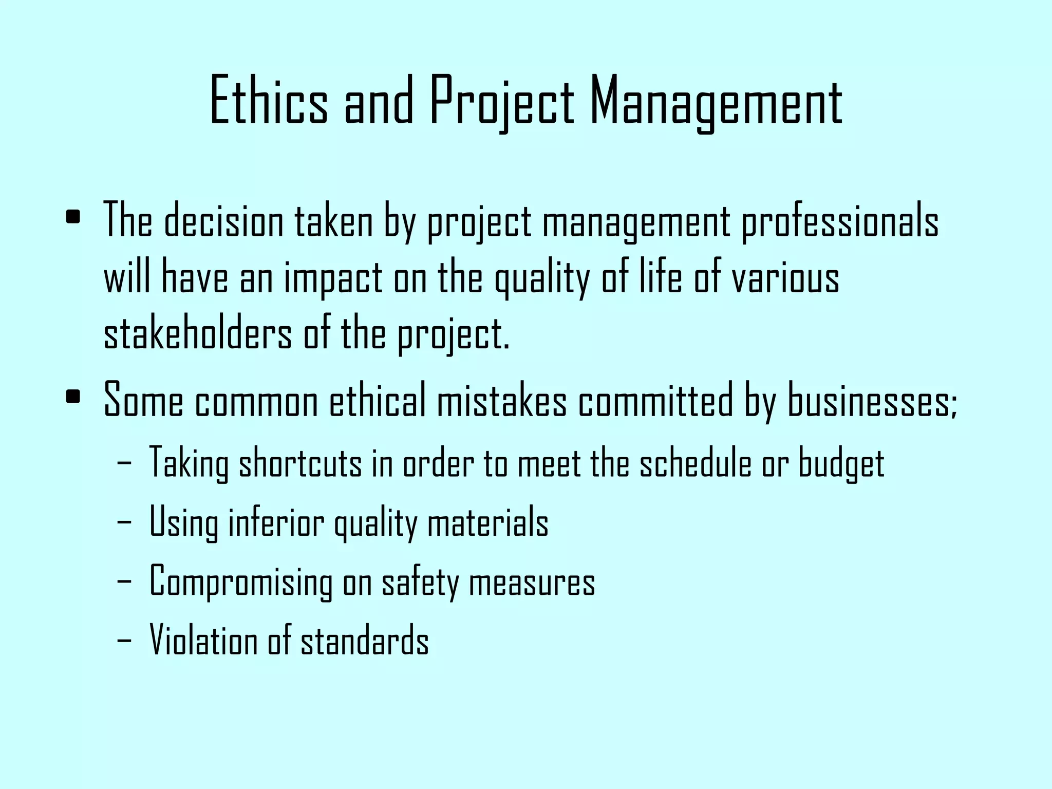 Ethics and Project Management The decision taken by project management professionals will have an impact on the quality of life of various stakeholders of the project. Some common ethical mistakes committed by businesses; Taking shortcuts in order to meet the schedule or budget Using inferior quality materials Compromising on safety measures Violation of standards 