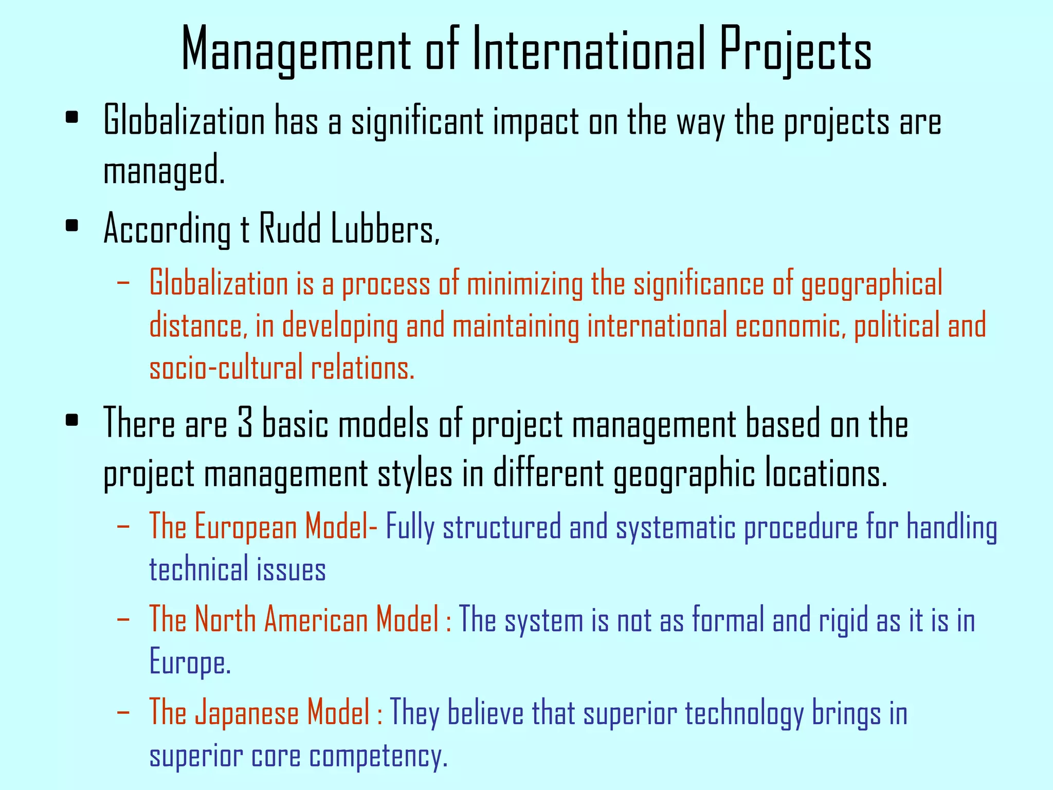 Management of International Projects Globalization has a significant impact on the way the projects are managed. According t Rudd Lubbers, Globalization is a process of minimizing the significance of geographical distance, in developing and maintaining international economic, political and socio-cultural relations. There are 3 basic models of project management based on the project management styles in different geographic locations. The European Model-  Fully structured and systematic procedure for handling technical issues The North American Model :  The system is not as formal and rigid as it is in Europe. The Japanese Model :  They believe that superior technology brings in superior core competency. 