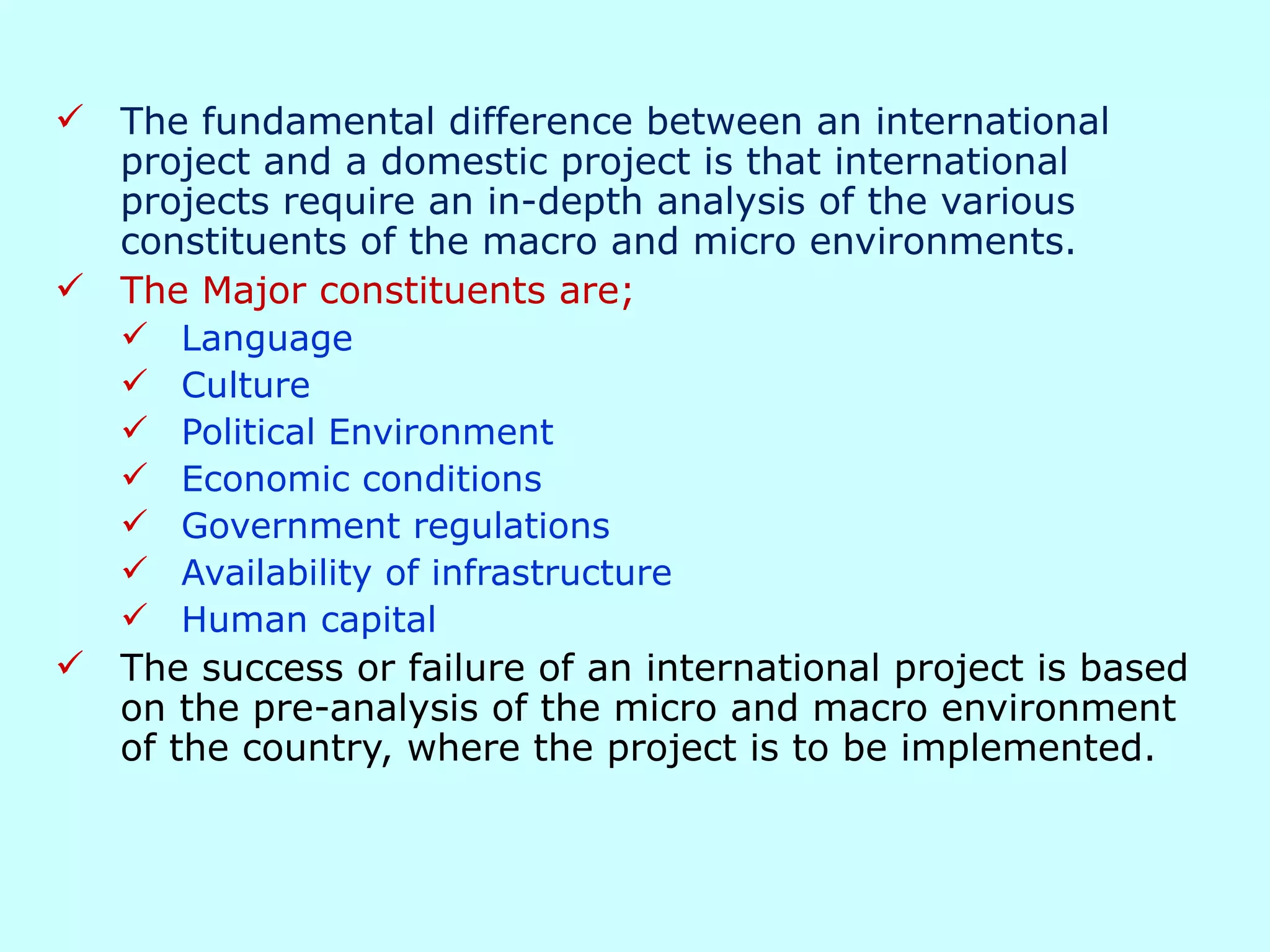 Impact of the Business Environment on International Projects The fundamental difference between an international project and a domestic project is that international projects require an in-depth analysis of the various constituents of the macro and micro environments. The Major constituents are; Language Culture Political Environment Economic conditions Government regulations Availability of infrastructure  Human capital The success or failure of an international project is based on the pre-analysis of the micro and macro environment of the country, where the project is to be implemented. 