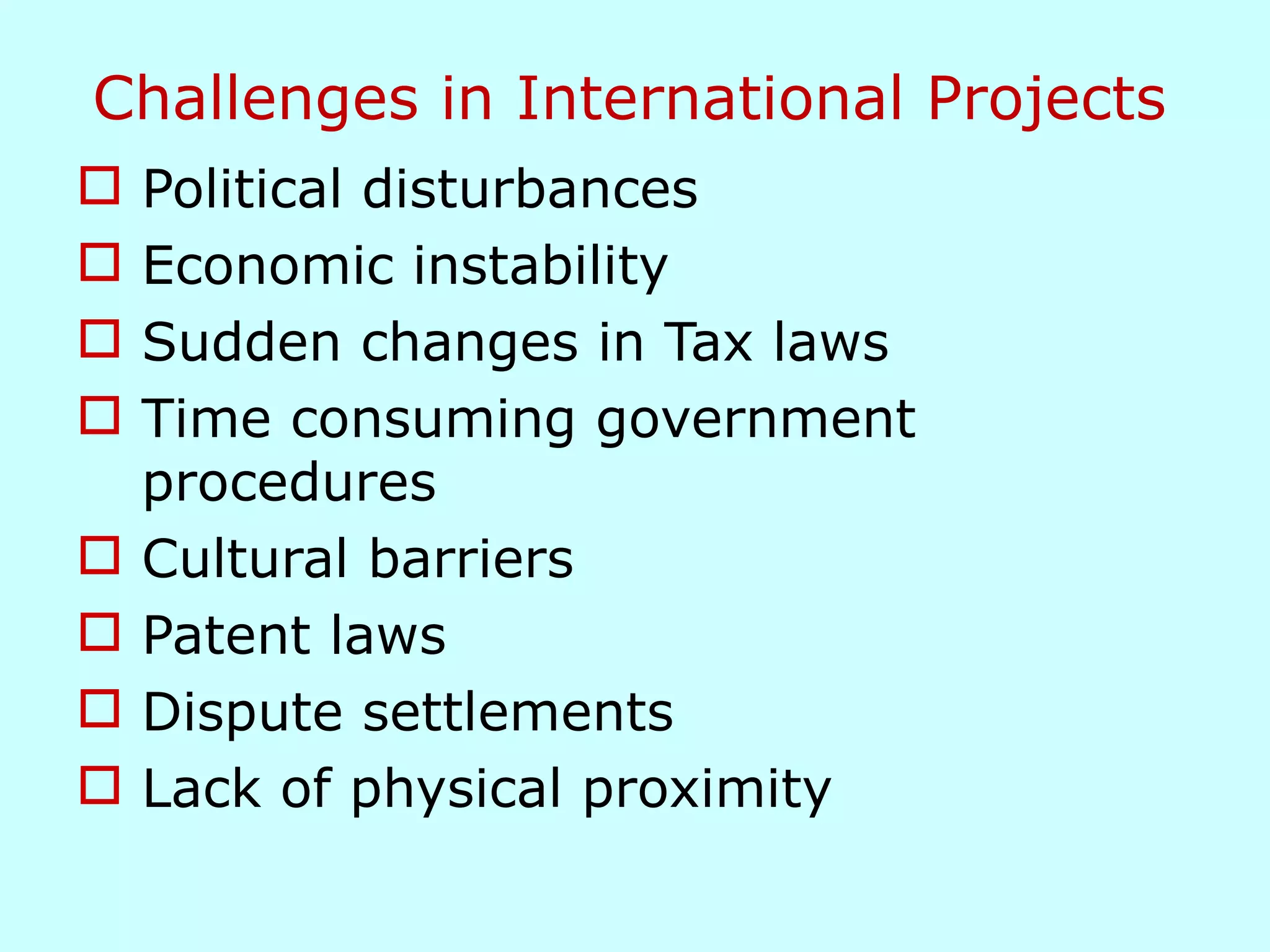 Challenges in International Projects Political disturbances Economic instability Sudden changes in Tax laws Time consuming government procedures Cultural barriers Patent laws Dispute settlements Lack of physical proximity  