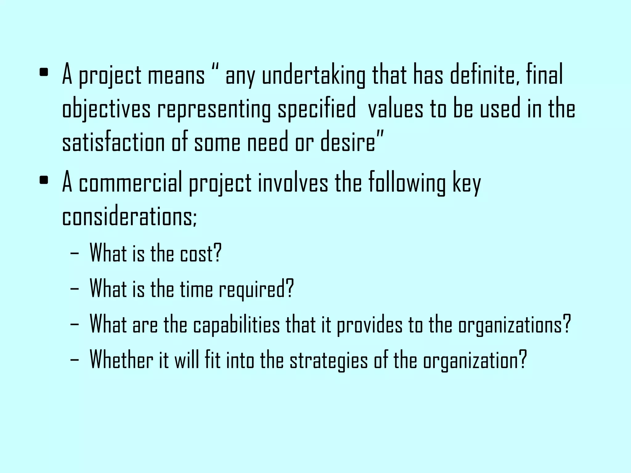 A project means “ any undertaking that has definite, final objectives representing specified  values to be used in the satisfaction of some need or desire” A commercial project involves the following key considerations; What is the cost? What is the time required? What are the capabilities that it provides to the organizations? Whether it will fit into the strategies of the organization? 