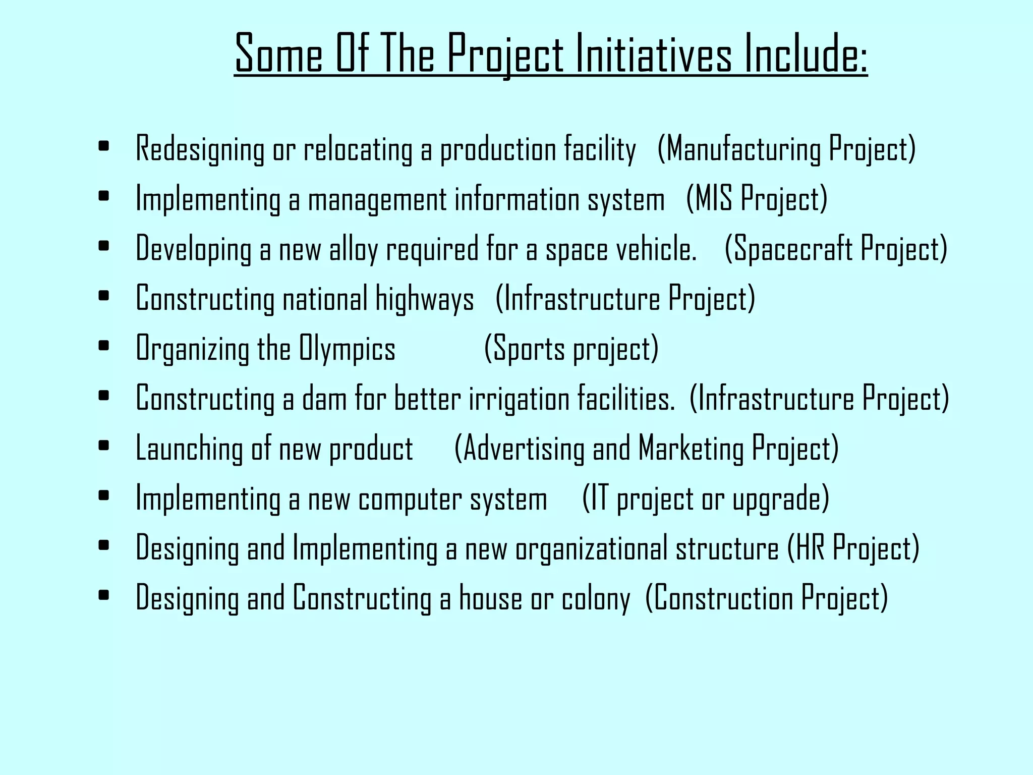 Some Of The Project Initiatives Include: Redesigning or relocating a production facility  (Manufacturing Project) Implementing a management information system  (MIS Project) Developing a new alloy required for a space vehicle.  (Spacecraft Project) Constructing national highways  (Infrastructure Project) Organizing the Olympics  (Sports project) Constructing a dam for better irrigation facilities.  (Infrastructure Project) Launching of new product  (Advertising and Marketing Project) Implementing a new computer system  (IT project or upgrade) Designing and Implementing a new organizational structure (HR Project) Designing and Constructing a house or colony  (Construction Project) 