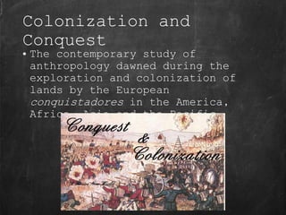 Colonization and
Conquest
• The contemporary study of
anthropology dawned during the
exploration and colonization of
lands by the European
conquistadores in the America,
Africa, Asia and the Pacific.
 