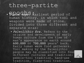 three-partite
epochs:• Stone Age. Earliest period of
human history, in which tool and
weapons were made of stone.
Divided into three different and
separate eras:
• Paleolithic Era. Refers to the
origins and development of early
human culture from the time of
man’s appearance on earth around
600,000 or 700,000 years’ back.
Early human were food gatherers.
Tool making by the Paleolithic
people may be classified into four
different cultures and tradition:
pebble-tool tradition, hand-axe
tradition, flake-tool tradition,
 